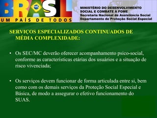 MINISTÉRIO DO DESENVOLVIMENTO
SOCIAL E COMBATE À FOME
Secretaria Nacional de Assistência Social
Departamento de Proteção Social Especial
SERVIÇOS ESPECIALIZADOS CONTINUADOS DE
MÉDIA COMPLEXIDADE:
• Os SEC/MC deverão oferecer acompanhamento psico-social,
conforme as características etárias dos usuários e a situação de
risco vivenciada;
• Os serviços devem funcionar de forma articulada entre si, bem
como com os demais serviços da Proteção Social Especial e
Básica, de modo a assegurar o efetivo funcionamento do
SUAS.
 