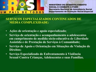 MINISTÉRIO DO DESENVOLVIMENTO
SOCIAL E COMBATE À FOME
Secretaria Nacional de Assistência Social
Departamento de Proteção Social Especial
SERVIÇOS ESPECIALIZADOS CONTINUADOS DE
MÉDIA COMPLEXIDADE:
• Ações de orientação e apoio especializado;
• Serviço de orientação e acompanhamento a adolescentes
em cumprimento de medida sócio-educativa de Liberdade
Assistida e de Prestação de Serviços à Comunidade;
• Serviço de Apoio e Orientação em Situações de Violação de
Direitos;
• Serviço Especializado de Enfrentamento à Violência
Sexual Contra Crianças, Adolescentes e suas Famílias.
 