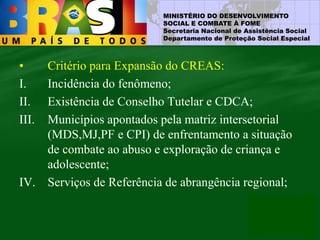 MINISTÉRIO DO DESENVOLVIMENTO
SOCIAL E COMBATE À FOME
Secretaria Nacional de Assistência Social
Departamento de Proteção Social Especial
• Critério para Expansão do CREAS:
I. Incidência do fenômeno;
II. Existência de Conselho Tutelar e CDCA;
III. Municípios apontados pela matriz intersetorial
(MDS,MJ,PF e CPI) de enfrentamento a situação
de combate ao abuso e exploração de criança e
adolescente;
IV. Serviços de Referência de abrangência regional;
 