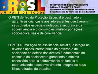 MINISTÉRIO DO DESENVOLVIMENTO
SOCIAL E COMBATE À FOME
Secretaria Nacional de Assistência Social
Departamento de Proteção Social Especial
O PETI dentro da Proteção Especial é destinado a
garantir as crianças e aos adolescentes que tiveram
seus direitos especiais violados, a segurança da
sobrevivência e o convívio estimulado por ações
sócio-educativas e de convivência.
O PETI é uma ação da assistência social que integra as
diversas ações intersetoriais do governo e da
sociedade na defesa dos direitos fundamentais da
criança e do adolescente garantindo o mínimo
necessário para a sobrevivência da família e
oportunizando o desenvolvimento integral de seus
filhos retirados do trabalho.
 