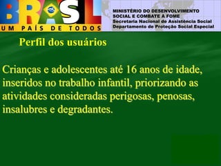 MINISTÉRIO DO DESENVOLVIMENTO
SOCIAL E COMBATE À FOME
Secretaria Nacional de Assistência Social
Departamento de Proteção Social Especial
Perfil dos usuários
Crianças e adolescentes até 16 anos de idade,
inseridos no trabalho infantil, priorizando as
atividades consideradas perigosas, penosas,
insalubres e degradantes.
 