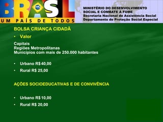 MINISTÉRIO DO DESENVOLVIMENTO
SOCIAL E COMBATE À FOME
Secretaria Nacional de Assistência Social
Departamento de Proteção Social Especial
BOLSA CRIANÇA CIDADÃ
• Valor
Capitais
Regiões Metropolitanas
Municípios com mais de 250.000 habitantes
• Urbano R$40,00
• Rural R$ 25,00
AÇÕES SOCIOEDUCATIVAS E DE CONVIVÊNCIA
• Urbano R$10,00
• Rural R$ 20,00
 