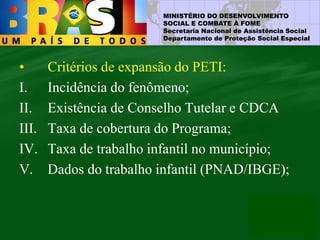 MINISTÉRIO DO DESENVOLVIMENTO
SOCIAL E COMBATE À FOME
Secretaria Nacional de Assistência Social
Departamento de Proteção Social Especial
• Critérios de expansão do PETI:
I. Incidência do fenômeno;
II. Existência de Conselho Tutelar e CDCA
III. Taxa de cobertura do Programa;
IV. Taxa de trabalho infantil no município;
V. Dados do trabalho infantil (PNAD/IBGE);
 