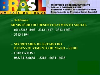 MINISTÉRIO DO DESENVOLVIMENTO
SOCIAL E COMBATE À FOME
Secretaria Nacional de Assistência Social
Departamento de Proteção Social Especial
– Telefones:
MINISTÉRIO DO DESENVOLVIMENTO SOCIAL
– (61) 3313-1045 – 3313-1617 – 3313-1653 –
– 3313-1194
– SECRETARIA DE ESTADO DO
DESENVOLVIMENTO HUMANO – SEDH
– CONTATOS :
– 083. 3218.6658 - 3218 – 6634 –6635
 
