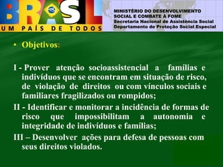 MINISTÉRIO DO DESENVOLVIMENTO
SOCIAL E COMBATE À FOME
Secretaria Nacional de Assistência Social
Departamento de Proteção Social Especial
• Objetivos:
I - Prover atenção socioassistencial a famílias e
indivíduos que se encontram em situação de risco,
de violação de direitos ou com vínculos sociais e
familiares fragilizados ou rompidos;
II - Identificar e monitorar a incidência de formas de
risco que impossibilitam a autonomia e
integridade de indivíduos e famílias;
III – Desenvolver ações para defesa de pessoas com
seus direitos violados.
 