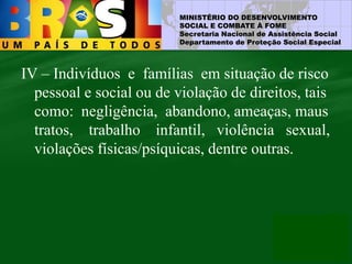 MINISTÉRIO DO DESENVOLVIMENTO
SOCIAL E COMBATE À FOME
Secretaria Nacional de Assistência Social
Departamento de Proteção Social Especial
IV – Indivíduos e famílias em situação de risco
pessoal e social ou de violação de direitos, tais
como: negligência, abandono, ameaças, maus
tratos, trabalho infantil, violência sexual,
violações físicas/psíquicas, dentre outras.
 