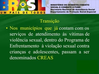 MINISTÉRIO DO DESENVOLVIMENTO
SOCIAL E COMBATE À FOME
Secretaria Nacional de Assistência Social
Departamento de Proteção Social Especial
Transição
• Nos municípios que já contam com os
serviços de atendimento às vítimas de
violência sexual, dentro do Programa de
Enfrentamento à violação sexual contra
crianças e adolescentes, passam a ser
denominados CREAS
 