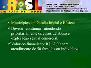 MINISTÉRIO DO DESENVOLVIMENTO
SOCIAL E COMBATE À FOME
Secretaria Nacional de Assistência Social
Departamento de Proteção Social Especial
• Municípios em Gestão Inicial e Básica:
Devem continuar atendendo
prioritariamente os casos de abuso e
exploração sexual comercial.
Valor co-financiado: R$ 62,00 para
atendimento de 50 famílias ou indivíduos.
 