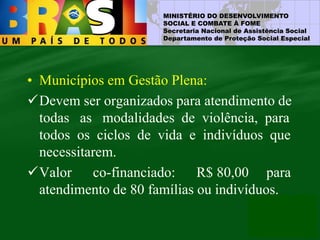 MINISTÉRIO DO DESENVOLVIMENTO
SOCIAL E COMBATE À FOME
Secretaria Nacional de Assistência Social
Departamento de Proteção Social Especial
• Municípios em Gestão Plena:
Devem ser organizados para atendimento de
todas as modalidades de violência, para
todos os ciclos de vida e indivíduos que
necessitarem.
Valor co-financiado: R$ 80,00 para
atendimento de 80 famílias ou indivíduos.
 