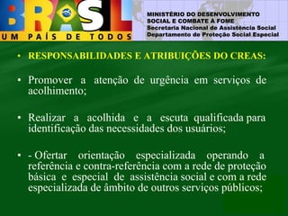 MINISTÉRIO DO DESENVOLVIMENTO
SOCIAL E COMBATE À FOME
Secretaria Nacional de Assistência Social
Departamento de Proteção Social Especial
• RESPONSABILIDADES E ATRIBUIÇÕES DO CREAS:
• Promover a atenção de urgência em serviços de
acolhimento;
• Realizar a acolhida e a escuta qualificada para
identificação das necessidades dos usuários;
• - Ofertar orientação especializada operando a
referência e contra-referência com a rede de proteção
básica e especial de assistência social e com a rede
especializada de âmbito de outros serviços públicos;
 