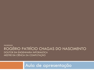 PROFESSOR ROGÉRIO PATRÍCIO CHAGAS DO NASCIMENTO DOUTOR EM ENGENHARIA INFORMÁTICA MESTRE EM CIÊNCIA DA COMPUTAÇÃO Aula de apresentação 