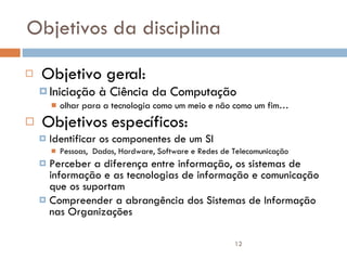 Objetivos da disciplina Objetivo geral:  Iniciação à Ciência da Computação olhar para a tecnologia como um meio e não como um fim… Objetivos específicos: Identificar os componentes de um SI Pessoas,  Dados, Hardware, Software e Redes de Telecomunicação Perceber a diferença entre informação, os sistemas de informação e as tecnologias de informação e comunicação que os suportam Compreender a abrangência dos Sistemas de Informação nas Organizações 