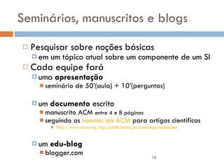 Seminários, manuscritos e blogs Pesquisar sobre noções básicas em um tópico atual sobre um componente de um SI Cada equipe fará  uma  apresentação   seminário de 50’(aula) + 10’(perguntas) um  documento  escrito  manuscrito ACM  entre 4 e 8 páginas seguindo as  normas da ACM  para artigos científicos http://www.acm.org/sigs/publications/proceedings-templates um  edu-blog blogger.com 