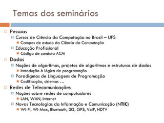 Temas dos seminários Pessoas Cursos de Ciência da Computação no Brasil – UFS Campos de estudo da Ciência da Computação  Educação Profissional Código de conduta ACM Dados Noções de algoritmos, projetos de algoritmos e estruturas de dados Introdução à lógica de programação Paradigmas de Linguagens de Programação Codificação, sistemas …  Redes de Telecomunicações Noções sobre redes de computadores LAN, WAN, Internet Novas Tecnologias da Informação e Comunicação (N TIC ) Wi-Fi, Wi-Max, Bluetooth, 3G, GPS, VoIP, HDTV 