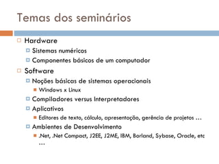 Temas dos seminários Hardware Sistemas numéricos Componentes básicos de um computador Software Noções básicas de sistemas operacionais Windows x Linux Compiladores versus Interpretadores Aplicativos Editores de texto, cálculo, apresentação, gerência de projetos … Ambientes de Desenvolvimento .Net, .Net Compact, J2EE, J2ME, IBM, Borland, Sybase, Oracle, etc … 