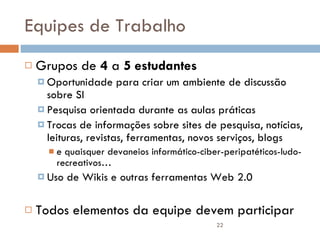 Equipes de Trabalho Grupos de  4  a  5 estudantes Oportunidade para criar um ambiente de discussão sobre SI Pesquisa orientada durante as aulas práticas Trocas de informações sobre sites de pesquisa, notícias, leituras, revistas, ferramentas, novos serviços, blogs  e quaisquer devaneios informático-ciber-peripatéticos-ludo-recreativos… Uso de Wikis e outras ferramentas Web 2.0 Todos elementos da equipe devem participar 