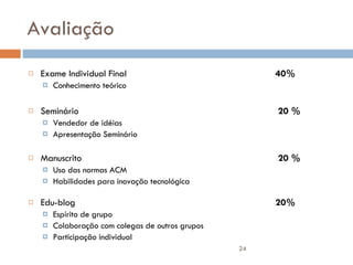 Avaliação Exame Individual Final 40% Conhecimento teórico Seminário  20 %  Vendedor de idéias Apresentação Seminário Manuscrito  20 %  Uso das normas ACM Habilidades para inovação tecnológica Edu-blog 20% Espírito de grupo Colaboração com colegas de outros grupos Participação individual 