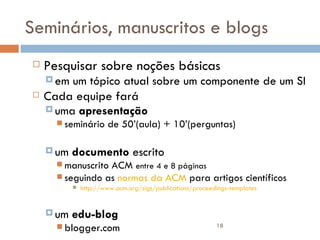 Seminários, manuscritos e blogs Pesquisar sobre noções básicas em um tópico atual sobre um componente de um SI Cada equipe fará  uma  apresentação   seminário de 50’(aula) + 10’(perguntas) um  documento  escrito  manuscrito ACM  entre 4 e 8 páginas seguindo as  normas da ACM  para artigos científicos http://www.acm.org/sigs/publications/proceedings-templates um  edu-blog blogger.com 