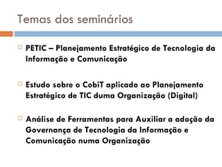 Temas dos seminários PETIC – Planejamento Estratégico de Tecnologia da Informação e Comunicação  Estudo sobre o CobiT aplicado ao Planejamento Estratégico de TIC duma Organização (Digital)   Análise de Ferramentas para Auxiliar a adoção da Governança de Tecnologia da Informação e Comunicação numa Organização  