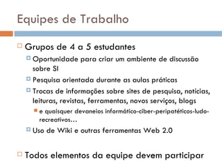 Equipes de Trabalho Grupos de 4   a 5   estudantes Oportunidade para criar um ambiente de discussão sobre SI Pesquisa orientada durante as aulas práticas Trocas de informações sobre sites de pesquisa, notícias, leituras, revistas, ferramentas, novos serviços, blogs  e quaisquer devaneios informático-ciber-peripatéticos-ludo-recreativos… Uso de Wiki e outras ferramentas Web 2.0 Todos elementos da equipe devem participar 