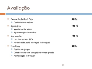 Avaliação Exame Individual Final 40% Conhecimento teórico Seminário  20 %  Vendedor de idéias Apresentação Seminário Manuscrito  20 %  Uso das normas ACM Habilidades para inovação tecnológica Edu-blog 20% Espírito de grupo Colaboração com colegas de outros grupos Participação individual 