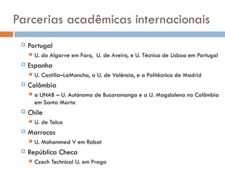 Parcerias acadêmicas internacionais Portugal U. do Algarve em Faro,  U. de Aveiro, e U. Técnica de Lisboa em Portugal Espanha U. Castilla–LaMancha, a U. de València, e a Politécnica de Madrid  Colômbia a UNAB – U. Autónoma de Bucaramanga e a U. Magdalena na Colômbia em Santa Marta Chile U. de Talca  Marrocos U. Mohammed V em Rabat República Checa Czech Technical U. em Praga 