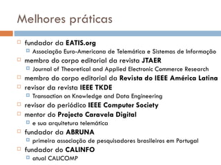 Melhores práticas fundador da  EATIS.org  Associação Euro-Americana de Telemática e Sistemas de Informação membro do corpo editorial da revista  JTAER Journal of Theoretical and Applied Electronic Commerce Research membro do corpo editorial da  Revista do IEEE América Latina revisor da revista  IEEE TKDE Transaction on Knowledge and Data Engineering revisor do periódico  IEEE Computer Society mentor do  Projecto Caravela Digital  e sua arquitetura telemática fundador da  ABRUNA primeira associação de pesquisadores brasileiros em Portugal  fundador do  CALINFO atual CALICOMP 
