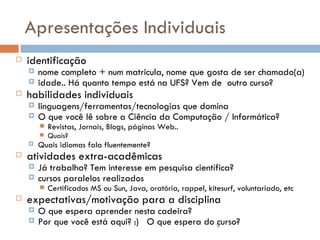 Apresentações Individuais identificação nome completo + num matricula, nome que gosta de ser chamado(a) idade.. Há quanto tempo está na UFS? Vem de  outro curso? habilidades individuais linguagens/ferramentas/tecnologias que domina O que você lê sobre a Ciência da Computação / Informática? Revistas, Jornais, Blogs, páginas Web..  Quais? Quais idiomas fala fluentemente? atividades extra-acadêmicas Já trabalha? Tem interesse em pesquisa científica?  cursos paralelos realizados Certificados MS ou Sun, Java, oratória, rappel, kitesurf, voluntariado, etc expectativas/motivação para a disciplina O que espera aprender nesta cadeira? Por que você está aqui? :)  O que espera do curso? 