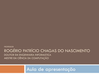 PROFESSOR ROGÉRIO PATRÍCIO CHAGAS DO NASCIMENTO DOUTOR EM ENGENHARIA INFORMÁTICA MESTRE EM CIÊNCIA DA COMPUTAÇÃO Aula de apresentação 