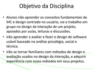 Objetivo da Disciplina
• Alunos irão aprender os conceitos fundamentais de
IHC e design centrado no usuário, via o trabalho em
grupo no design da interação de um projeto,
apoiados por aulas, leituras e discussões.
• Irão aprender a avaliar e fazer o design de software
usável baseado na análise psicológia, social e
técnica.
• Irão se tornar familiares com métodos de design e
avaliação usados no design da interação, e adquirir
experiência com esses métodos em seus projetos.
 
