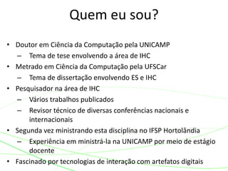 Quem eu sou?
• Doutor em Ciência da Computação pela UNICAMP
– Tema de tese envolvendo a área de IHC
• Metrado em Ciência da Computação pela UFSCar
– Tema de dissertação envolvendo ES e IHC
• Pesquisador na área de IHC
– Vários trabalhos publicados
– Revisor técnico de diversas conferências nacionais e
internacionais
• Segunda vez ministrando esta disciplina no IFSP Hortolândia
– Experiência em ministrá-la na UNICAMP por meio de estágio
docente
• Fascinado por tecnologias de interação com artefatos digitais
 