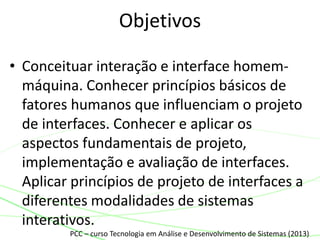 • Conceituar interação e interface homem-
máquina. Conhecer princípios básicos de
fatores humanos que influenciam o projeto
de interfaces. Conhecer e aplicar os
aspectos fundamentais de projeto,
implementação e avaliação de interfaces.
Aplicar princípios de projeto de interfaces a
diferentes modalidades de sistemas
interativos.
Objetivos
PCC – curso Tecnologia em Análise e Desenvolvimento de Sistemas (2013)
 