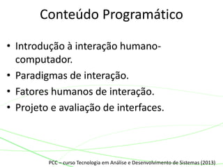 • Introdução à interação humano-
computador.
• Paradigmas de interação.
• Fatores humanos de interação.
• Projeto e avaliação de interfaces.
Conteúdo Programático
PCC – curso Tecnologia em Análise e Desenvolvimento de Sistemas (2013)
 