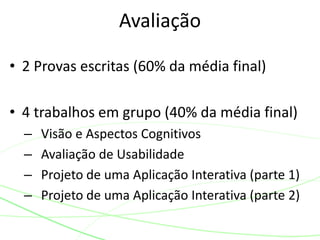 • 2 Provas escritas (60% da média final)
• 4 trabalhos em grupo (40% da média final)
– Visão e Aspectos Cognitivos
– Avaliação de Usabilidade
– Projeto de uma Aplicação Interativa (parte 1)
– Projeto de uma Aplicação Interativa (parte 2)
Avaliação
 