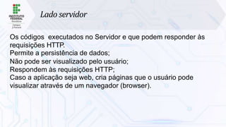 Lado servidor
Os códigos executados no Servidor e que podem responder às
requisições HTTP.
Permite a persistência de dados;
Não pode ser visualizado pelo usuário;
Respondem às requisições HTTP;
Caso a aplicação seja web, cria páginas que o usuário pode
visualizar através de um navegador (browser).
 