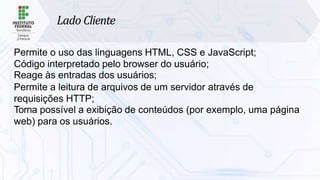 Lado Cliente
Permite o uso das linguagens HTML, CSS e JavaScript;
Código interpretado pelo browser do usuário;
Reage às entradas dos usuários;
Permite a leitura de arquivos de um servidor através de
requisições HTTP;
Torna possível a exibição de conteúdos (por exemplo, uma página
web) para os usuários.
 