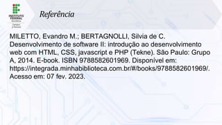 Referência
MILETTO, Evandro M.; BERTAGNOLLI, Silvia de C.
Desenvolvimento de software II: introdução ao desenvolvimento
web com HTML, CSS, javascript e PHP (Tekne). São Paulo: Grupo
A, 2014. E-book. ISBN 9788582601969. Disponível em:
https://integrada.minhabiblioteca.com.br/#/books/9788582601969/.
Acesso em: 07 fev. 2023.
 