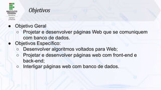 Objetivos
● Objetivo Geral
○ Projetar e desenvolver páginas Web que se comuniquem
com banco de dados.
● Objetivos Específico:
○ Desenvolver algoritmos voltados para Web;
○ Projetar e desenvolver páginas web com front-end e
back-end;
○ Interligar páginas web com banco de dados.
 
