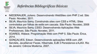 Referências Bibliográﬁcas Básicas
● NIEDERAUER, Juliano. Desenvolvendo WebSites com PHP. 2 ed. São
Paulo: Novatec, 2011.
● SILVA, Maurício Samy. Construindo sites com CSS e HTML: Sites
controlados por folhas de estilo em cascata. São Paulo: Novatec, 2008
● SILVA, Maurício Samy. CSS3: Desenvolvendo Aplicações Web
Profissionais. São Paulo: Novatec, 2011.
● SOARES, Walace. Programação Web com PHP 5. São Paulo: Érica,
2014.
● GONÇALVES, Edson. Desenvolvendo aplicações WEB com JSP,
Servlets, JavaServer Faces, Hibernate, EJB 3 Persistence e AJAX. Rio
de Janeiro: Ciência Moderna, 2007.
 