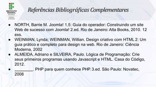 Referências Bibliográﬁcas Complementares
● NORTH, Barrie M. Joomla! 1.5: Guia do operador: Construindo um site
Web de sucesso com Joomla! 2.ed. Rio de Janeiro: Alta Books, 2010. 12
exs.
● WEINMAN, Lynda; WEINMAN, Willian. Design criativo com HTML 2: Um
guia prático e completo para design na web. Rio de Janeiro: Ciência
Moderna, 2002
● ALMEIDA, Adriano e SILVEIRA, Paulo. Lógica de Programação: Crie
seus primeiros programas usando Javascript e HTML. Casa do Código,
2012.
● . PHP para quem conhece PHP. 3.ed. São Paulo: Novatec,
2008
 