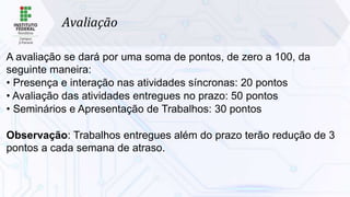 Avaliação
A avaliação se dará por uma soma de pontos, de zero a 100, da
seguinte maneira:
• Presença e interação nas atividades síncronas: 20 pontos
• Avaliação das atividades entregues no prazo: 50 pontos
• Seminários e Apresentação de Trabalhos: 30 pontos
Observação: Trabalhos entregues além do prazo terão redução de 3
pontos a cada semana de atraso.
 
