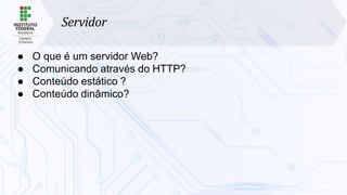 Servidor
● O que é um servidor Web?
● Comunicando através do HTTP?
● Conteúdo estático ?
● Conteúdo dinâmico?
 