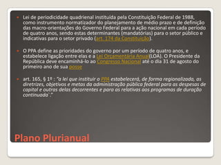    Lei de periodicidade quadrienal instituída pela Constituição Federal de 1988,
    como instrumento normatizador do planejamento de médio prazo e de definição
    das macro-orientações do Governo Federal para a ação nacional em cada período
    de quatro anos, sendo estas determinantes (mandatórias) para o setor público e
    indicativas para o setor privado (art. 174 da Constituição).

   O PPA define as prioridades do governo por um período de quatro anos, e
    estabelece ligação entre elas e a Lei Orçamentária Anual(LOA). O Presidente da
    República deve encaminhá-lo ao Congresso Nacional até o dia 31 de agosto do
    primeiro ano de sua posse

   art. 165, § 1º : “a lei que instituir o PPA estabelecerá, de forma regionalizada, as
    diretrizes, objetivos e metas da administração pública federal para as despesas de
    capital e outras delas decorrentes e para as relativas aos programas de duração
    continuada`.”




Plano Plurianual
 