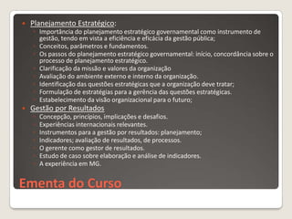    Planejamento Estratégico:
    ◦ Importância do planejamento estratégico governamental como instrumento de
      gestão, tendo em vista a eficiência e eficácia da gestão pública;
    ◦ Conceitos, parâmetros e fundamentos.
    ◦ Os passos do planejamento estratégico governamental: início, concordância sobre o
      processo de planejamento estratégico.
    ◦ Clarificação da missão e valores da organização
    ◦ Avaliação do ambiente externo e interno da organização.
    ◦ Identificação das questões estratégicas que a organização deve tratar;
    ◦ Formulação de estratégias para a gerência das questões estratégicas.
    ◦ Estabelecimento da visão organizacional para o futuro;
   Gestão por Resultados
    ◦   Concepção, princípios, implicações e desafios.
    ◦   Experiências internacionais relevantes.
    ◦   Instrumentos para a gestão por resultados: planejamento;
    ◦   Indicadores; avaliação de resultados, de processos.
    ◦   O gerente como gestor de resultados.
    ◦   Estudo de caso sobre elaboração e análise de indicadores.
    ◦   A experiência em MG.


Ementa do Curso
 