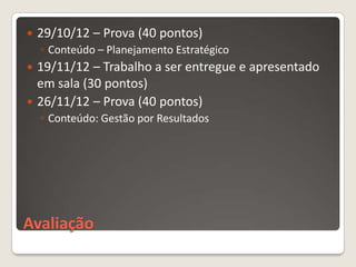    29/10/12 – Prova (40 pontos)
    ◦ Conteúdo – Planejamento Estratégico
 19/11/12 – Trabalho a ser entregue e apresentado
  em sala (30 pontos)
 26/11/12 – Prova (40 pontos)
    ◦ Conteúdo: Gestão por Resultados




Avaliação
 