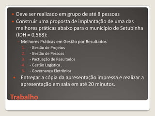    Deve ser realizado em grupo de até 8 pessoas
   Construir uma proposta de implantação de uma das
    melhores práticas abaixo para o município de Setubinha
    (IDH = 0,568):
    ◦ Melhores Práticas em Gestão por Resultados
      1.   - Gestão de Projetos
      2.   - Gestão de Pessoas
      3.   - Pactuação de Resultados
      4.   - Gestão Logística .
      5.   - Governança Eletrônica
    Entregar a cópia da apresentação impressa e realizar a
     apresentação em sala em até 20 minutos.

Trabalho
 