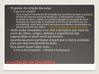    Proposta: Co-criação das aulas
    ◦ O que é co-criação?
       “A co-criação é uma forma de inovação que acontece quando as pessoas
        de fora da empresa como fornecedores, colaboradores e clientes
        associam-se com o negócio ou produto agregando inovação de valor,
        conteúdo ou marketing, e recebendo em troca os benefícios de sua
        contribuição, sejam eles através do acesso a produtos customizados ou
        da promoção de suas idéias.” - http://pt.wikipedia.org/wiki/Cocriao
   Vocês estão convidados a co-criar a disciplina, por meio do
    envio de vídeos, artigos, debates e experiências das
    organizações as quais vocês pertencem.
   Quando quiserem participar, enviem por e-mail o conteúdo
    para que seja incorporado às aulas.
   Para quem quiser saber mais...
    ◦ O Futuro da Competição – Prahalad e Ramaswamy.



Co-criação da Disciplina
 
