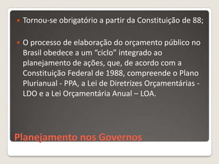    Tornou-se obrigatório a partir da Constituição de 88;

   O processo de elaboração do orçamento público no
    Brasil obedece a um “ciclo” integrado ao
    planejamento de ações, que, de acordo com a
    Constituição Federal de 1988, compreende o Plano
    Plurianual - PPA, a Lei de Diretrizes Orçamentárias -
    LDO e a Lei Orçamentária Anual – LOA.




Planejamento nos Governos
 