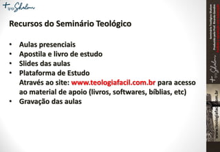SeminárioTeológicoShalom
ProduzidopeloProf.RicardoGondim
Proibidaareproduçãosemautorização
Recursos do Seminário Teológico
• Aulas presenciais
• Apostila e livro de estudo
• Slides das aulas
• Plataforma de Estudo
Através ao site: www.teologiafacil.com.br para acesso
ao material de apoio (livros, softwares, bíblias, etc)
• Gravação das aulas
 