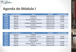 SeminárioTeológicoShalom
ProduzidopeloProf.RicardoGondim
Proibidaareproduçãosemautorização
DATA DIA DA SEMANA AULA HORÁRIO CARGA HORÁRIA
03/ago Segunda Pentateuco 18:45 às 22:15 03:30h
10/ago Segunda Pentateuco 18:45 às 22:15 03:30h
13/ago Quinta Aula de Avaliação - Teo. AT 18:45 às 22:15 03:30h
17/ago Segunda Históricos 18:45 às 22:15 03:30h
21/ago Sábado Teologia do Antigo Testamento 08:30 às 17:00
24/ago Segunda Históricos 18:45 às 22:15 03:30h
27/ago Quinta Avaliação (Prova e Resumo) 18:45 às 22:15 03:30h
31/ago Segunda Históricos 18:45 às 22:15 03:30h
DATA DIA DA SEMANA AULA HORÁRIO CARGA HORÁRIA
07/set Segunda FERIADO
10/set Quinta Aula de Avaliação - Teo. AT 18:45 às 22:15 03:30h
14/set Segunda Sapiensais 18:45 às 22:15 03:30h
19/set Sábado História da Igreja 08:30 às 17:30
21/set Segunda Sapiensais 18:45 às 22:15 03:30h
24/set Quinta Avaliação (Apres. - Resumo) 18:45 às 22:15 03:30h
28/set Segunda Proféticos 18:45 às 22:15 03:30h
 